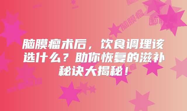 脑膜瘤术后，饮食调理该选什么？助你恢复的滋补秘诀大揭秘！
