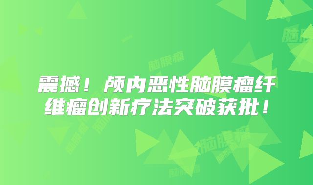 震撼！颅内恶性脑膜瘤纤维瘤创新疗法突破获批！