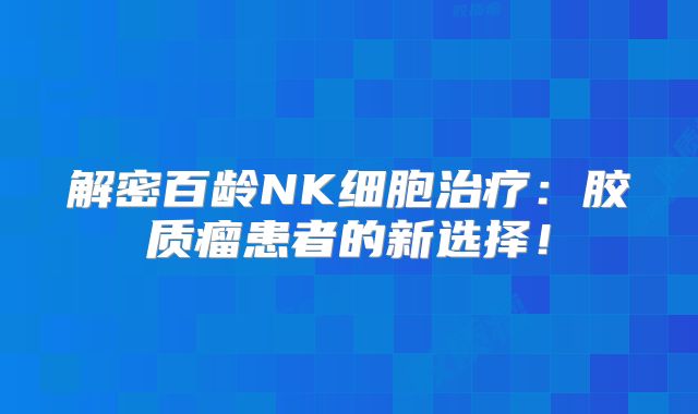 解密百龄NK细胞治疗：胶质瘤患者的新选择！