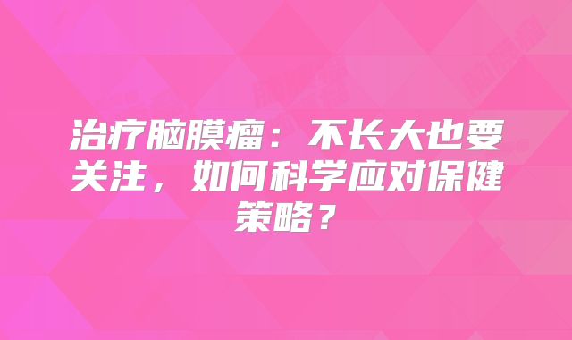 治疗脑膜瘤：不长大也要关注，如何科学应对保健策略？