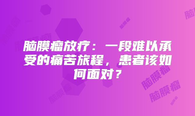 脑膜瘤放疗：一段难以承受的痛苦旅程，患者该如何面对？