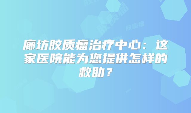 廊坊胶质瘤治疗中心：这家医院能为您提供怎样的救助？
