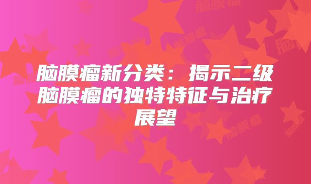 脑膜瘤新分类：揭示二级脑膜瘤的独特特征与治疗展望