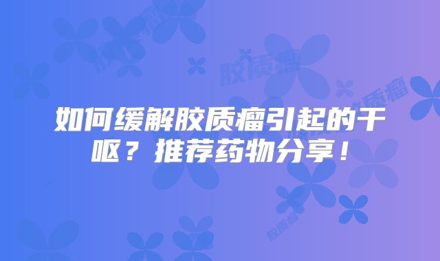 如何缓解胶质瘤引起的干呕？推荐药物分享！