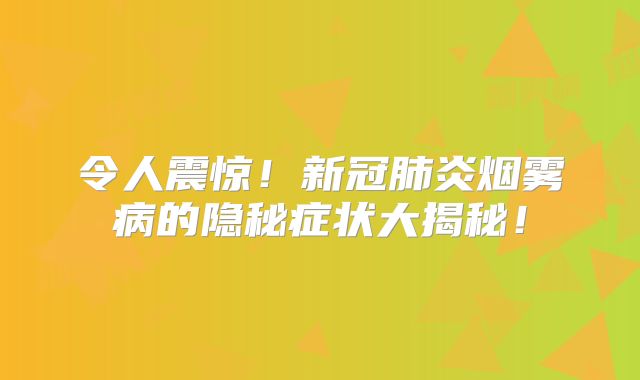 令人震惊！新冠肺炎烟雾病的隐秘症状大揭秘！