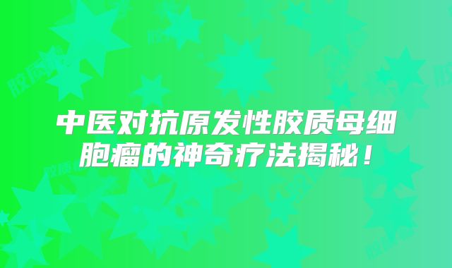 中医对抗原发性胶质母细胞瘤的神奇疗法揭秘！
