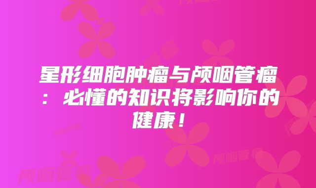 星形细胞肿瘤与颅咽管瘤：必懂的知识将影响你的健康！