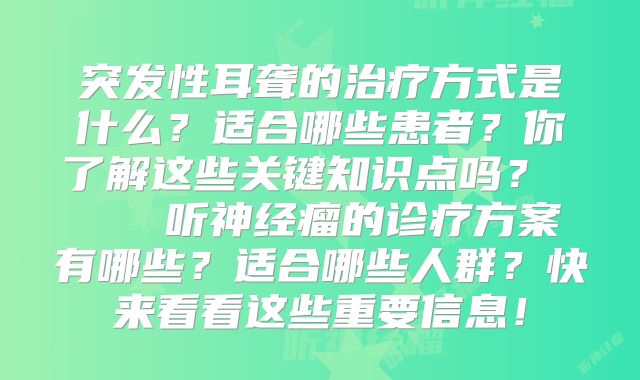 突发性耳聋的治疗方式是什么？适合哪些患者？你了解这些关键知识点吗？    听神经瘤的诊疗方案有哪些？适合哪些人群？快来看看这些重要信息！