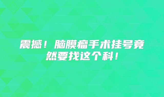 震撼！脑膜瘤手术挂号竟然要找这个科！
