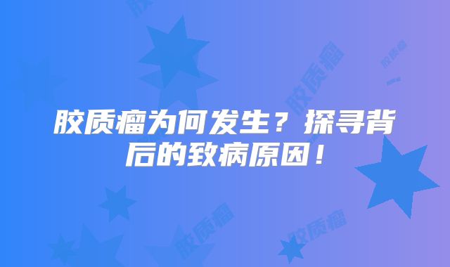 胶质瘤为何发生？探寻背后的致病原因！