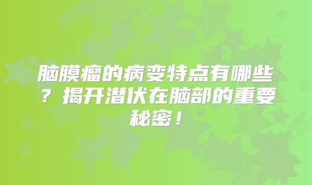 脑膜瘤的病变特点有哪些？揭开潜伏在脑部的重要秘密！