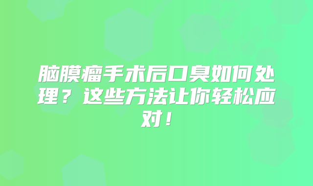 脑膜瘤手术后口臭如何处理？这些方法让你轻松应对！