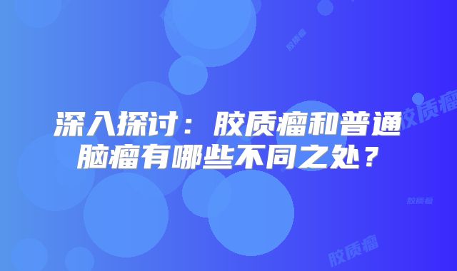 深入探讨：胶质瘤和普通脑瘤有哪些不同之处？