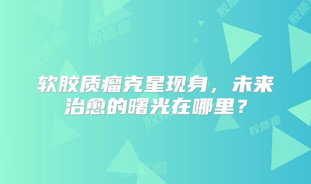 软胶质瘤克星现身，未来治愈的曙光在哪里？