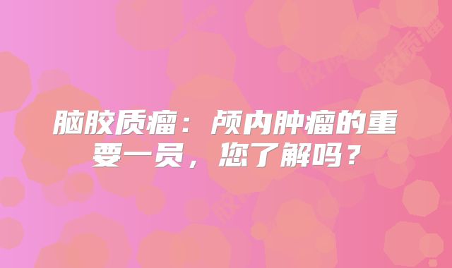 脑胶质瘤：颅内肿瘤的重要一员，您了解吗？