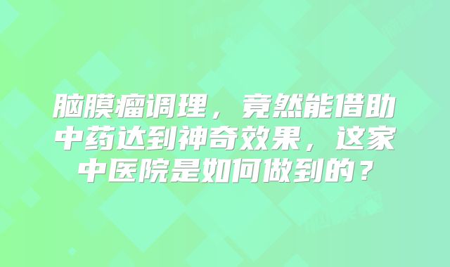 脑膜瘤调理，竟然能借助中药达到神奇效果，这家中医院是如何做到的？