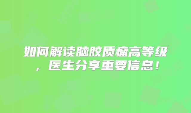 如何解读脑胶质瘤高等级，医生分享重要信息！