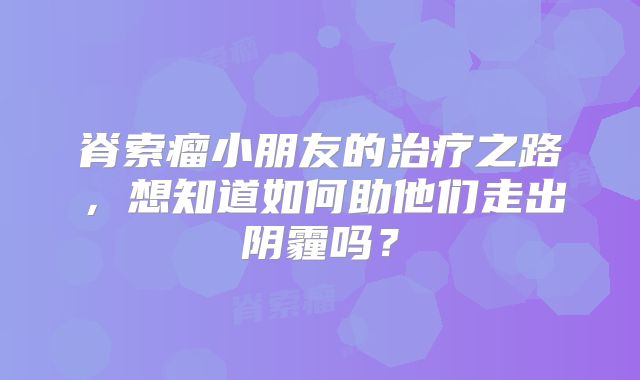 脊索瘤小朋友的治疗之路，想知道如何助他们走出阴霾吗？