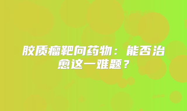 胶质瘤靶向药物：能否治愈这一难题？