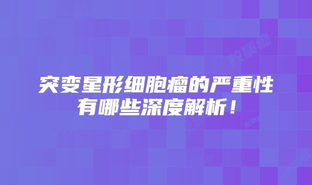 突变星形细胞瘤的严重性有哪些深度解析！