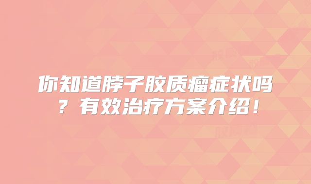 你知道脖子胶质瘤症状吗？有效治疗方案介绍！