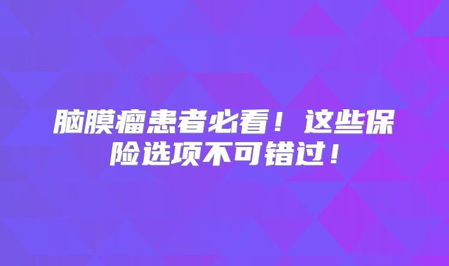 脑膜瘤患者必看！这些保险选项不可错过！