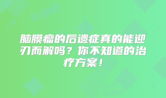 脑膜瘤的后遗症真的能迎刃而解吗？你不知道的治疗方案！