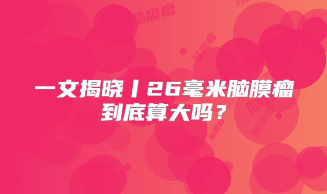 一文揭晓丨26毫米脑膜瘤到底算大吗？