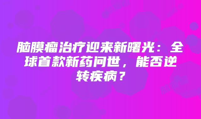 脑膜瘤治疗迎来新曙光：全球首款新药问世，能否逆转疾病？