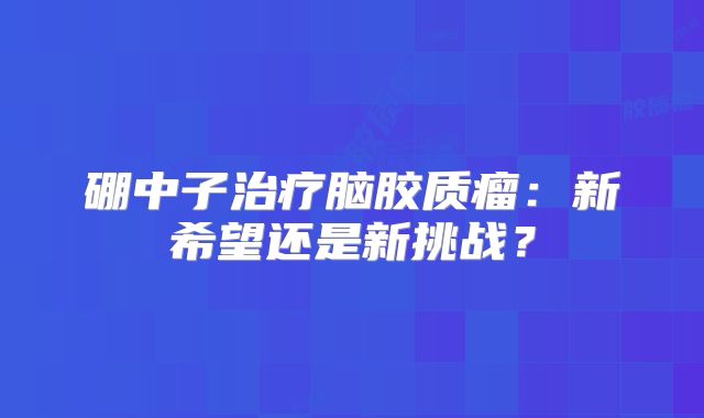 硼中子治疗脑胶质瘤：新希望还是新挑战？