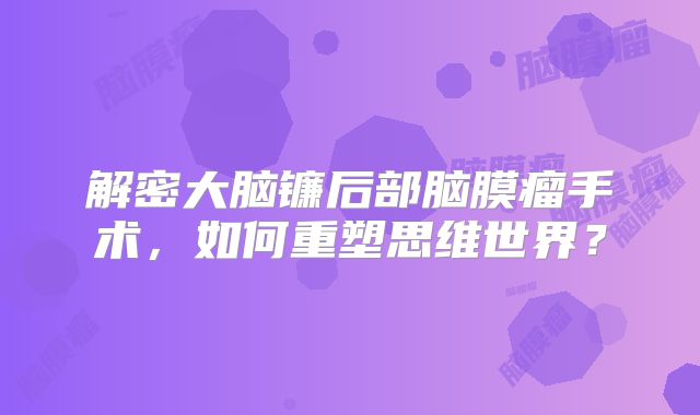 解密大脑镰后部脑膜瘤手术，如何重塑思维世界？