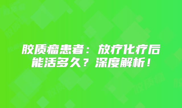 胶质瘤患者：放疗化疗后能活多久？深度解析！