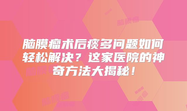 脑膜瘤术后痰多问题如何轻松解决？这家医院的神奇方法大揭秘！