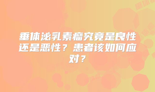 垂体泌乳素瘤究竟是良性还是恶性？患者该如何应对？