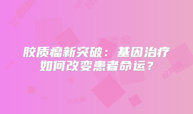胶质瘤新突破：基因治疗如何改变患者命运？
