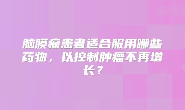 脑膜瘤患者适合服用哪些药物，以控制肿瘤不再增长？