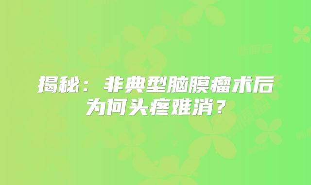 揭秘：非典型脑膜瘤术后为何头疼难消？