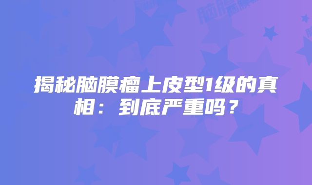 揭秘脑膜瘤上皮型1级的真相：到底严重吗？