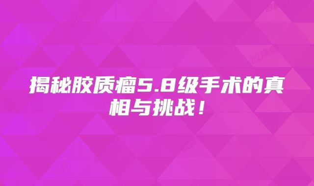 揭秘胶质瘤5.8级手术的真相与挑战！