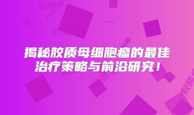 揭秘胶质母细胞瘤的最佳治疗策略与前沿研究！