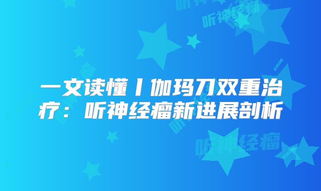 一文读懂丨伽玛刀双重治疗：听神经瘤新进展剖析