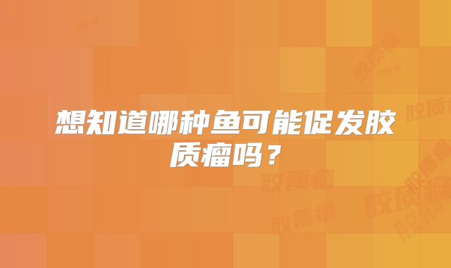 想知道哪种鱼可能促发胶质瘤吗？