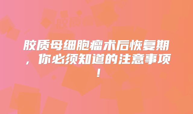 胶质母细胞瘤术后恢复期，你必须知道的注意事项！