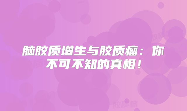 脑胶质增生与胶质瘤：你不可不知的真相！