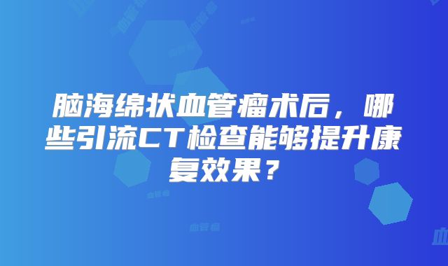 脑海绵状血管瘤术后，哪些引流CT检查能够提升康复效果？