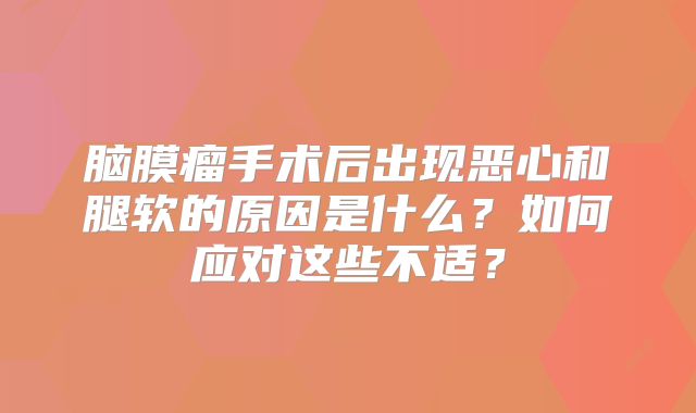 脑膜瘤手术后出现恶心和腿软的原因是什么？如何应对这些不适？