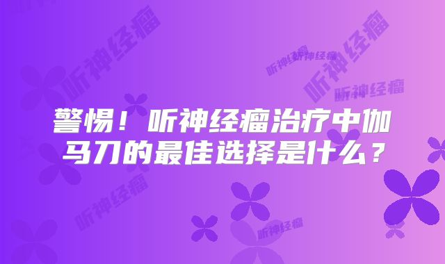 警惕！听神经瘤治疗中伽马刀的最佳选择是什么？
