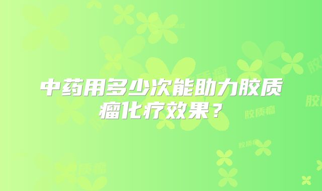 中药用多少次能助力胶质瘤化疗效果？