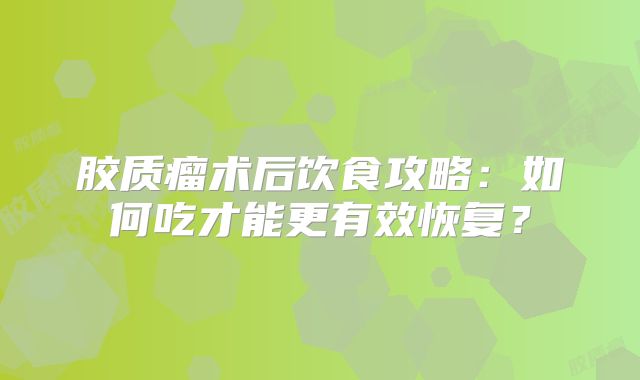 胶质瘤术后饮食攻略：如何吃才能更有效恢复？