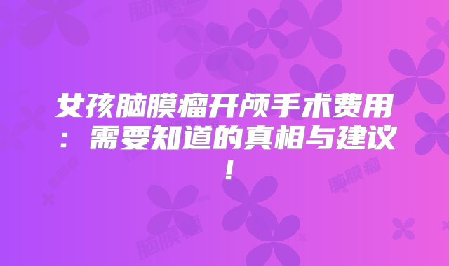 女孩脑膜瘤开颅手术费用：需要知道的真相与建议！